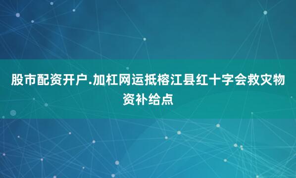 股市配资开户.加杠网运抵榕江县红十字会救灾物资补给点