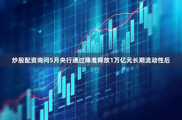 炒股配资询问5月央行通过降准释放1万亿元长期流动性后