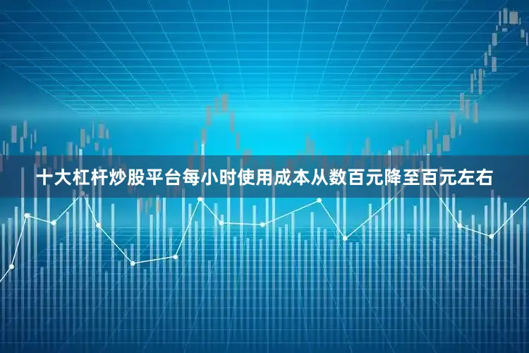 十大杠杆炒股平台每小时使用成本从数百元降至百元左右