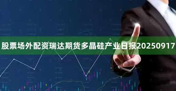 股票场外配资瑞达期货多晶硅产业日报20250917